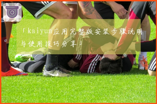 「kaiyun应用完整版安装步骤说明与使用技巧分享」