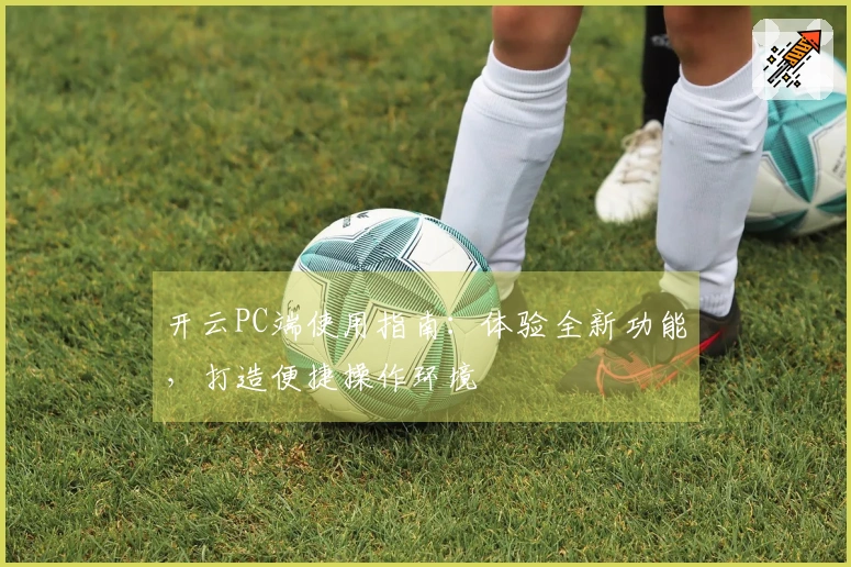 开云PC端使用指南:体验全新功能,打造便捷操作环境